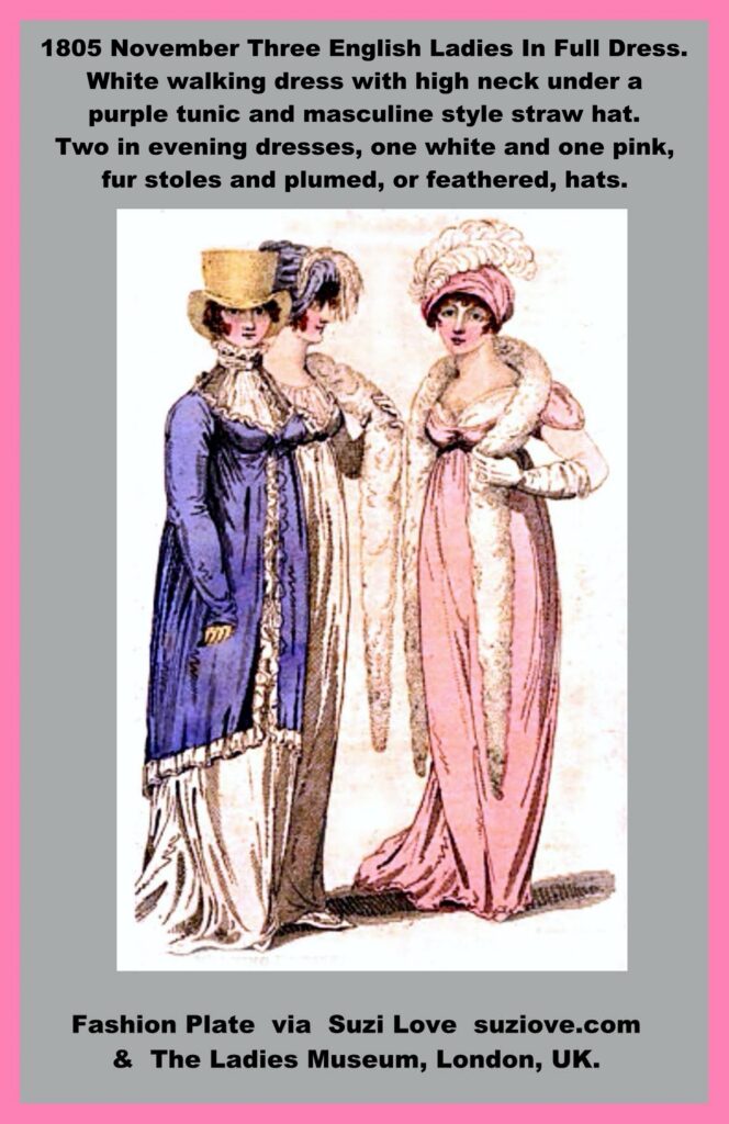 1805 November Three English Ladies In Full Dress. White walking dress with high neck under a purple tunic and masculine style straw hat. Two in evening dresses, one white and one pink, fur stoles and plumed, or feathered, hats. via Vernon and Hood Poultry at The Lady’s Monthly Museum, London, U.K.