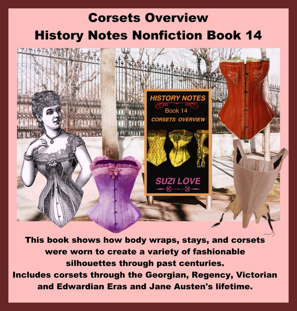 HN_14_Corsets Overview History Notes Nonfiction Book 14 This book shows how body wraps, stays, and corsets were worn to create a variety of fashionable silhouettes through past centuries. Corsets flattened breasts and accentuated rounded hips or pushed up breasts and showed off the bust line depending on the fashions of the time and the desired silhouette. Includes corsets through the Georgian, Regency, Victorian and Edwardian Eras and Jane Austen's lifetime. Overview of corsets through history, including the Georgian, Regency, Victorian and Edwardian Eras and Jane Austen's lifetime. https://books2read.com/SuziLoveCorsetBook14