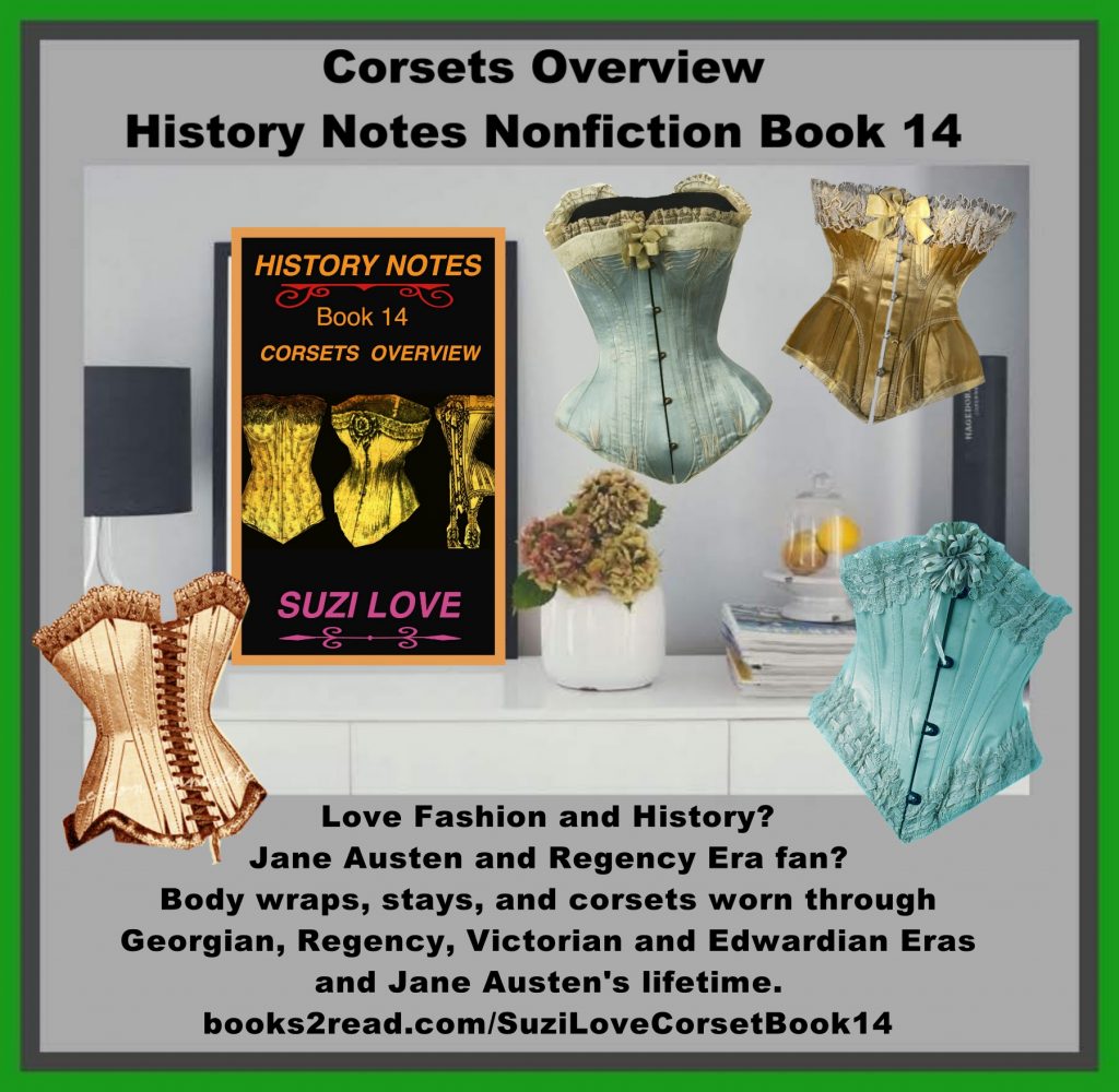 HN_14_Corsets Overview History Notes Nonfiction Book 14 This book shows how body wraps, stays, and corsets were worn to create a variety of fashionable silhouettes through past centuries. Corsets flattened breasts and accentuated rounded hips or pushed up breasts and showed off the bust line depending on the fashions of the time and the desired silhouette. Includes corsets through the Georgian, Regency, Victorian and Edwardian Eras and Jane Austen's lifetime. Overview of corsets through history, including the Georgian, Regency, Victorian and Edwardian Eras and Jane Austen's lifetime. https://books2read.com/SuziLoveCorsetBook14
