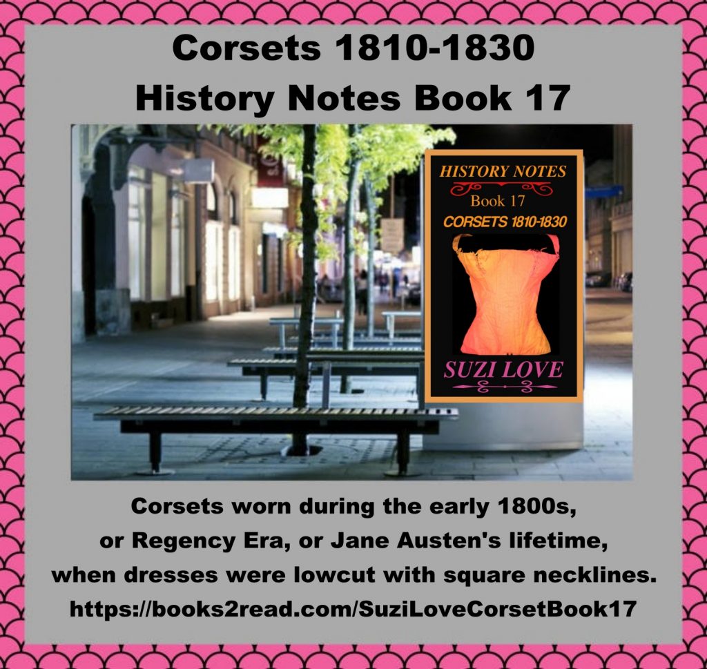 HN_17_Corsets 1810-1830 History Notes Book 17 This book shows how corsets changed to fit well under clothing, give maximum support and comfort. Corsets pushed up breasts and showed off the bust line beneath a square-cut and low-cut neckline as in the early 1800s, or Regency years. Jane Austen and her female and friends wore these corsets. Corsets or stays worn during the early 1800s, or Jane Austen's lifetime. https://books2read.com/SuziLoveCorsetBook17