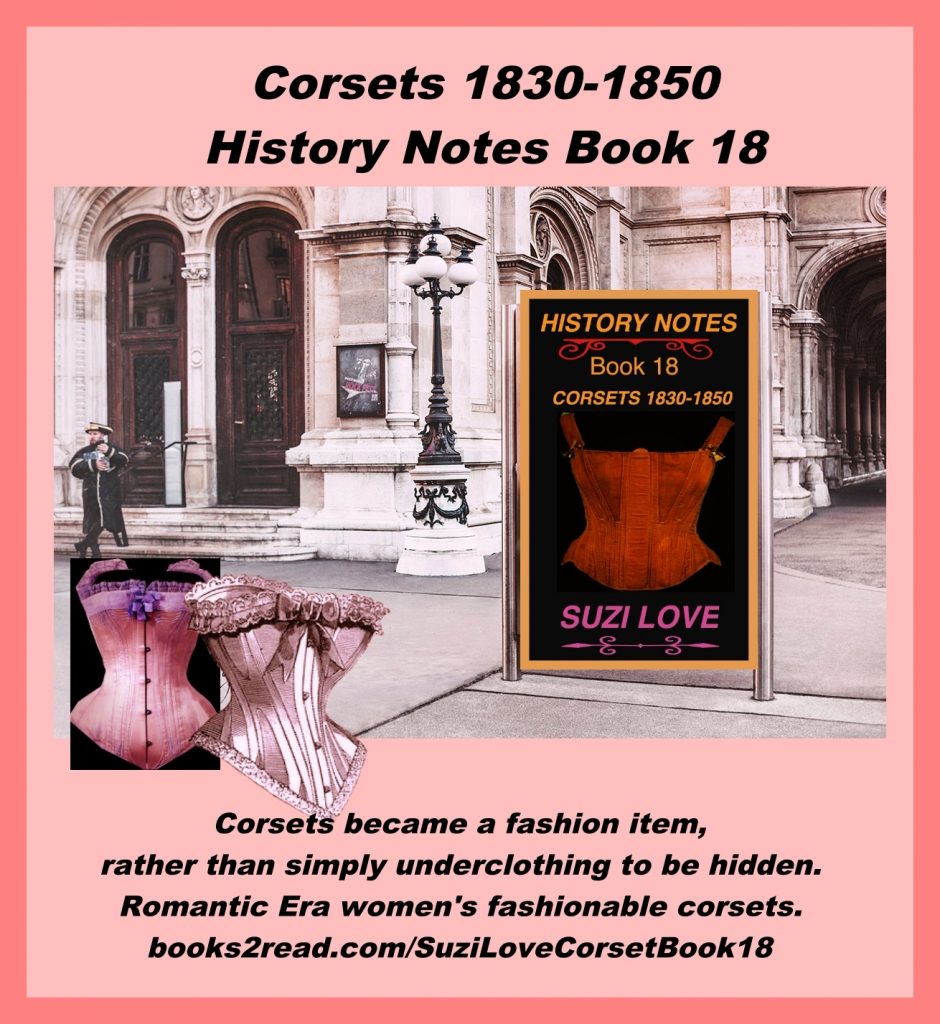 HN_18_Corsets 1830-1850 History Notes Book 18 This book shows how corsets changed to both provide support and also fit well under clothing to give a fashionable silhouette. Corsets started being a fashion item, rather than simply underclothing to be hidden. Romantic Era women's fashionable corsets. Corsets worn from 1830-1850, or the Romantic Era of fashion. https://books2read.com/SuziLoveCorsetBook18