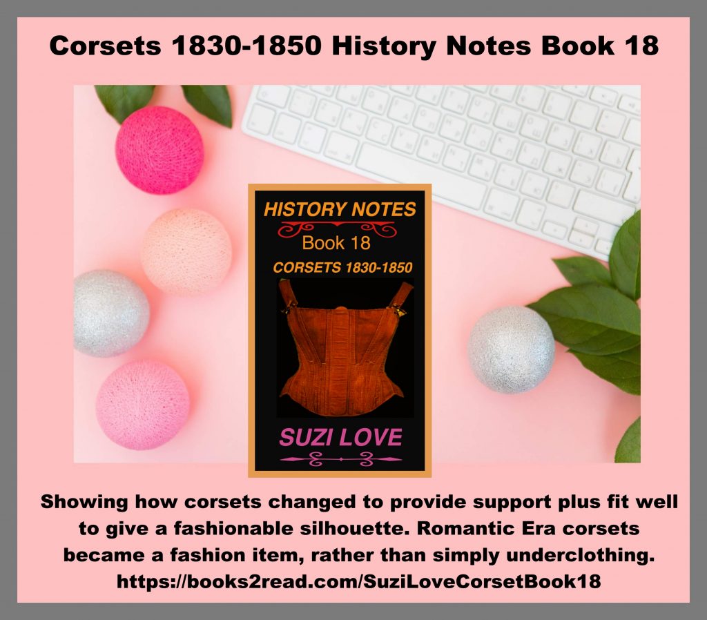 HN_18_Corsets 1830-1850 History Notes Book 18 This book shows how corsets changed to both provide support and also fit well under clothing to give a fashionable silhouette. Corsets started being a fashion item, rather than simply underclothing to be hidden. Romantic Era women's fashionable corsets. Corsets worn from 1830-1850, or the Romantic Era of fashion. https://books2read.com/SuziLoveCorsetBook18