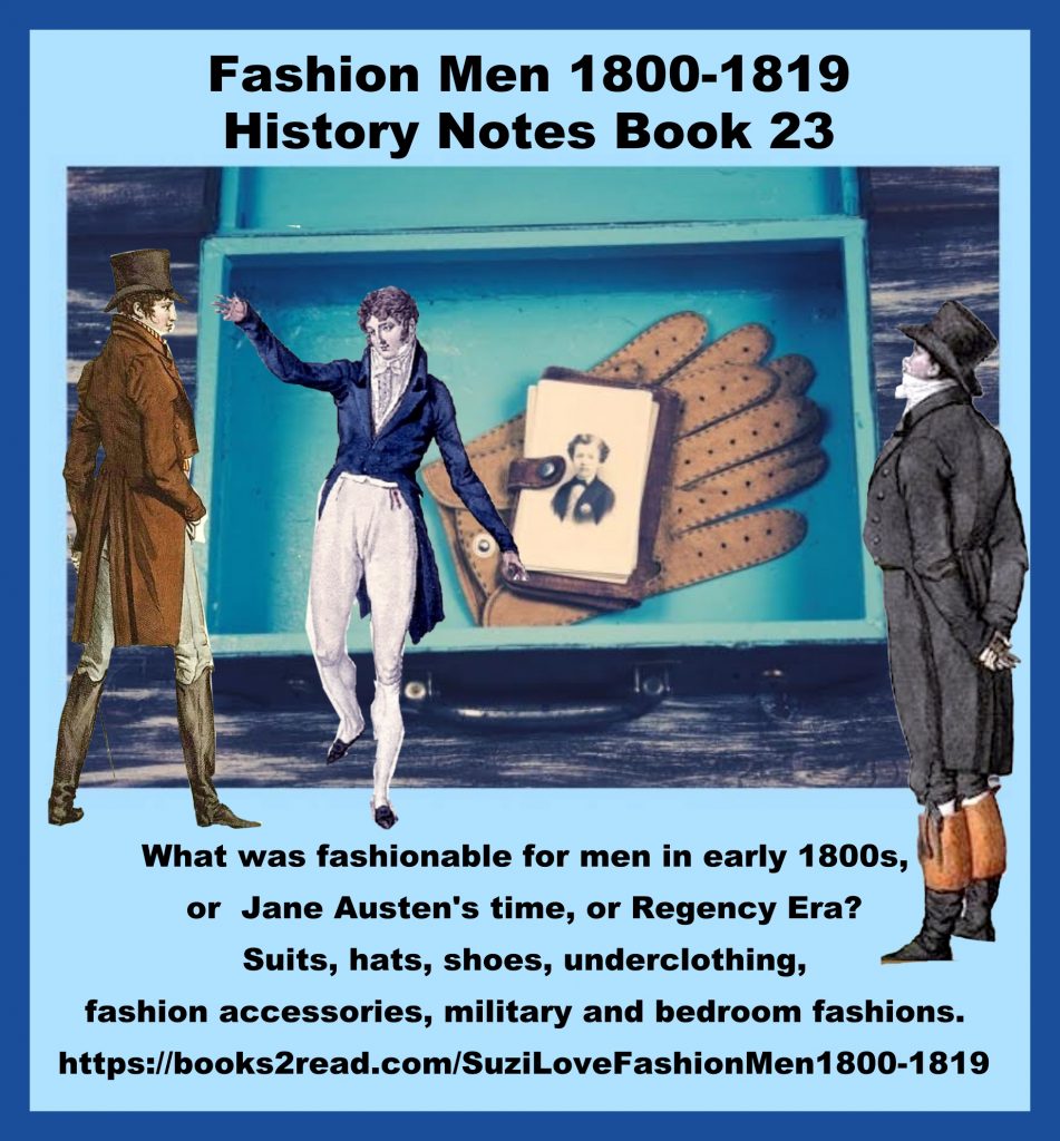 HN_23_Fashion Men 1800-1819 History Notes Book 23 What was fashionable for men in early 1800s, or Jane Austen's time, or Regency Era? Suits, hats, shoes, underclothing, fashion accessories, military and bedroom fashions. French fashions and Georgian and Regency Era fashions from Great Britain were copied around the world. https://books2read.com/SuziLoveFashionMen1800-1819