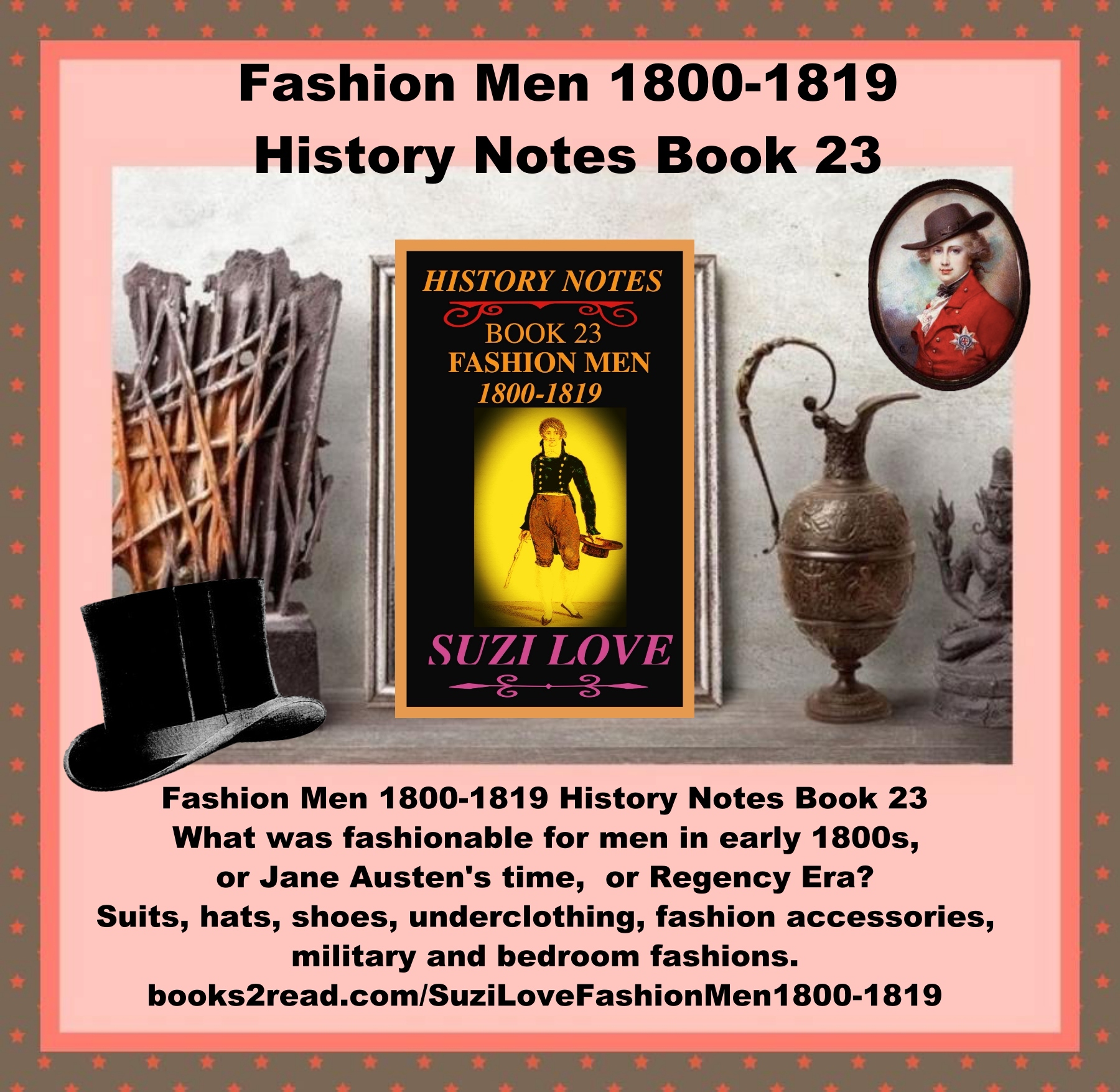 HN_23_Fashion Men 1800-1819 History Notes Book 23 What was fashionable for men in early 1800s, or Jane Austen's time, or Regency Era? Suits, hats, shoes, underclothing, fashion accessories, military and bedroom fashions. French fashions and Georgian and Regency Era fashions from Great Britain were copied around the world. https://books2read.com/SuziLoveFashionMen1800-1819