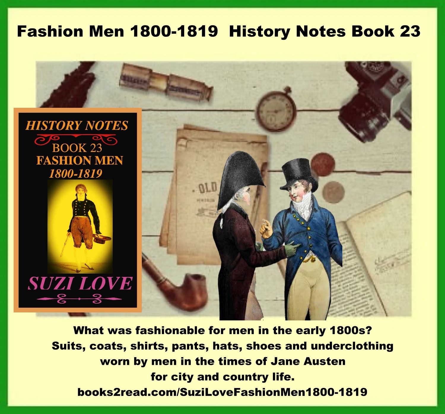 HN_23_Fashion Men 1800-1819 History Notes Book 23 What was fashionable for men in early 1800s, or Jane Austen's time, or Regency Era? Suits, hats, shoes, underclothing, fashion accessories, military and bedroom fashions. French fashions and Georgian and Regency Era fashions from Great Britain were copied around the world. https://books2read.com/SuziLoveFashionMen1800-1819