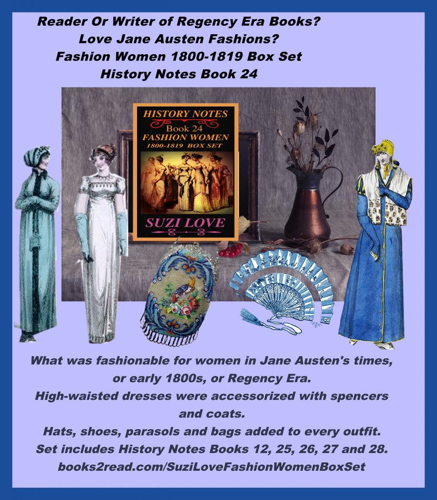 HN_24_Fashion Women 1800-1819 Box Set History Notes Book 24 An overview of the first twenty years of the 19th century. These books look at what was fashionable for women in Jane Austen's times, or the early 1800s. Wars were being fought around the globe so women's fashion adopted a military look in support of soldiers. In Britain, the Prince Regent ruled instead of his father, King George III, so fashions, like the lifestyle, became more extravagant and accessories went from pretty to opulent. This set includes books 12, 25, 26, 27 and 28. https://books2read.com/SuziLoveFashionWomenBoxSet