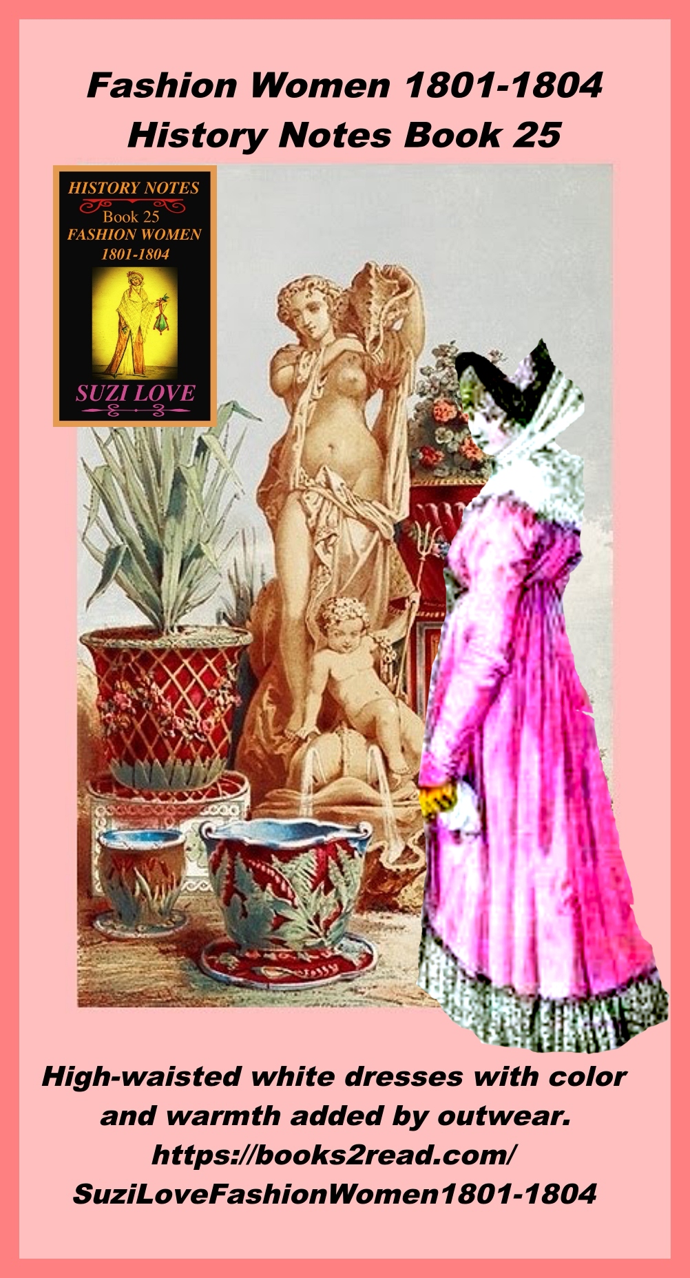 HN_25_Fashion Women 1801-1804 History Notes Book 25 This book looks at the changes to women's clothing in the early 1800s and the move away from complicated styles and heavy fabrics. The new silhouette copied the simplistic styles of the Greeks and Romans. White dresses were high-waisted and skirts were flowing, with color and warmth added by outwear and accessories. https://books2read.com/SuziLoveFashionWomen1801-1804
