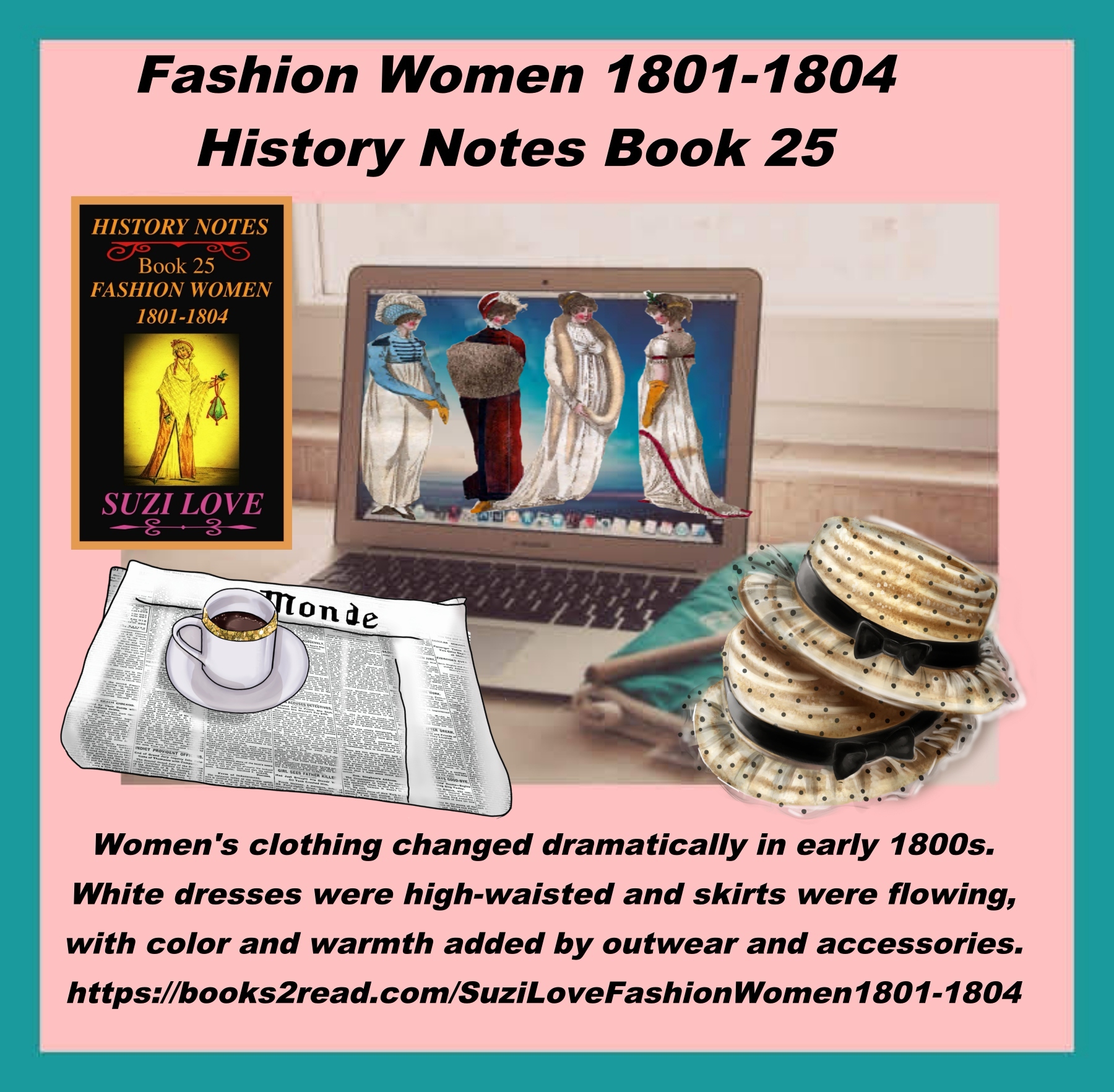 HN_25_Fashion Women 1801-1804 History Notes Book 25 This book looks at the changes to women's clothing in the early 1800s and the move away from complicated styles and heavy fabrics. The new silhouette copied the simplistic styles of the Greeks and Romans. White dresses were high-waisted and skirts were flowing, with color and warmth added by outwear and accessories. https://books2read.com/SuziLoveFashionWomen1801-1804