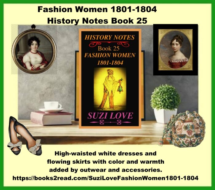 HN_25_Fashion Women 1801-1804 History Notes Book 25 This book looks at the changes to women's clothing in the early 1800s and the move away from complicated styles and heavy fabrics. The new silhouette copied the simplistic styles of the Greeks and Romans. White dresses were high-waisted and skirts were flowing, with color and warmth added by outwear and accessories. https://books2read.com/SuziLoveFashionWomen1801-1804