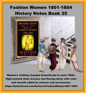 HN_25_Fashion Women 1801-1804 History Notes Book 25 This book looks at the changes to women's clothing in the early 1800s and the move away from complicated styles and heavy fabrics. The new silhouette copied the simplistic styles of the Greeks and Romans. White dresses were high-waisted and skirts were flowing, with color and warmth added by outwear and accessories. https://books2read.com/SuziLoveFashionWomen1801-1804