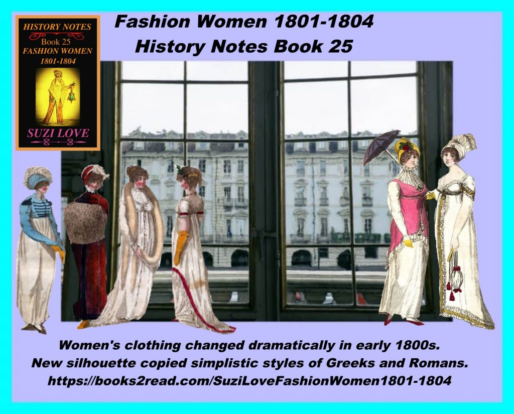 HN_25_Fashion Women 1801-1804 History Notes Book 25 This book looks at the changes to women's clothing in the early 1800s and the move away from complicated styles and heavy fabrics. The new silhouette copied the simplistic styles of the Greeks and Romans. White dresses were high-waisted and skirts were flowing, with color and warmth added by outwear and accessories. https://books2read.com/SuziLoveFashionWomen1801-1804