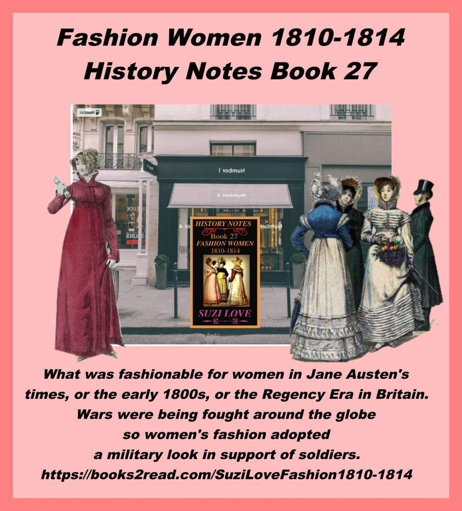 HN_27_History Notes book 27 What was fashionable for women in Jane Austen's times? Mourning, riding, daytime, evening clothing, plus underclothing, corsets and accessories. Wars were being fought so women adopted military looks in support of soldiers. https://books2read.com/SuziLoveFashion1810-1814