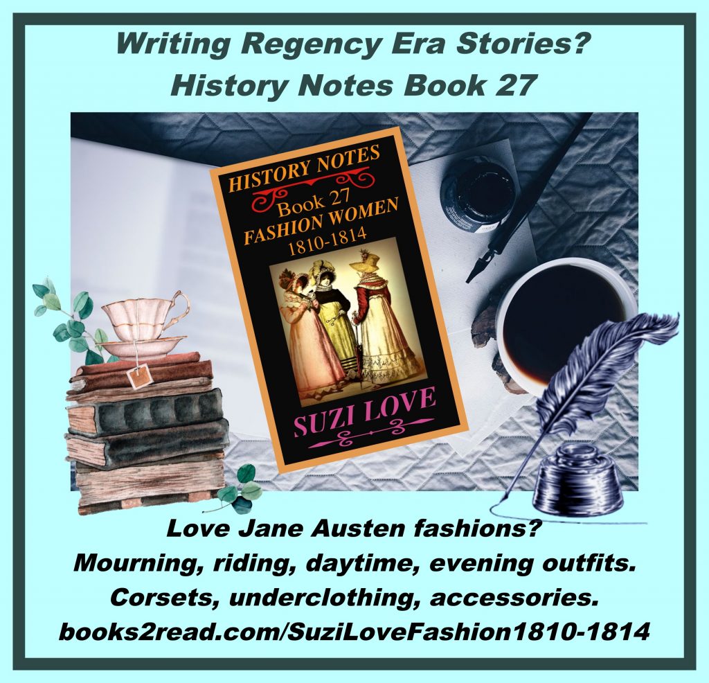 HN_27_History Notes book 27 What was fashionable for women in Jane Austen's times? Mourning, riding, daytime, evening clothing, plus underclothing, corsets and accessories. Wars were being fought so women adopted military looks in support of soldiers. https://books2read.com/SuziLoveFashion1810-1814