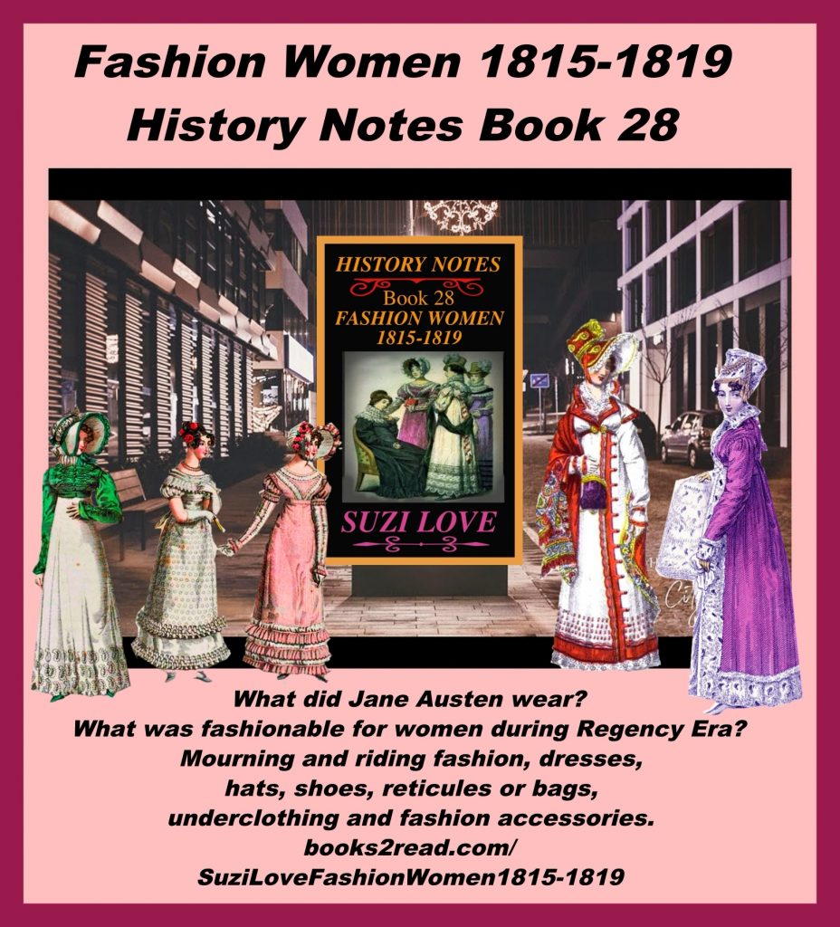 HN_28_ Fashion Women 1815-1819 History Notes Book 28 What did Jane Austen wear? This book looks at what was fashionable for women in the Georgian Era and at the end of the Regency Era in Britain and the reconstruction in Europe after the wars. Lifestyles were freer and fashions expressed this by becoming the focus of most women's lives. A wardrobe full of opulent accessories was requisite. Includes mourning and riding fashion, dresses, hats, shoes, reticules or bags, underclothing, and fashion accessories. https://books2read.com/SuziLoveFashionWomen1815-1819