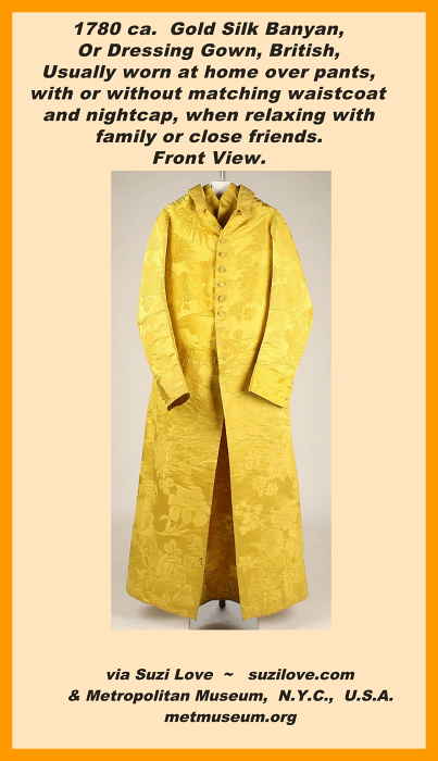 1780 ca. Front View. Gold Silk Banyan, Or Dressing Gown, British. Usually worn at home over pants and possibly with a matching vest and nightcap. Worn when relaxing with family or close friends. via Metropolitan Museum, N.Y.C., U.S.A. metmuseum.org