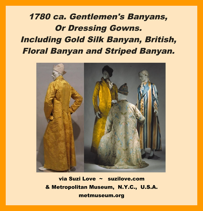 1780 ca. Collage View Gentlemen's Banyans, Or Dressing Gowns. Including Gold Silk Banyan, British. Usually worn at home over pants and possibly with a matching vest and nightcap. Worn when relaxing with family or close friends. Collage View. via Metropolitan Museum, N.Y.C., U.S.A. metmuseum.org