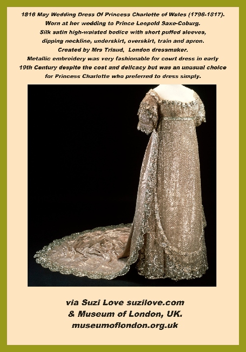 1816 May Wedding Dress Of Princess Charlotte of Wales (1796-1817). Worn at her wedding to Prince Leopold Saxe-Coburg. Silk satin high-waisted bodice with short puffed sleeves, dipping neckline, underskirt, overskirt, train and apron. Created by Mrs Triaud, London dressmaker. Metallic embroidery was very fashionable for court dress in early 19th Century despite the cost and delicacy but was an unusual choice for Princess Charlotte who preferred to dress simply. via Suzi Love suzilove.com & Museum of London, UK. museumoflondon.org.uk