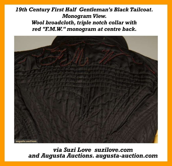 19th Century First Half Gentleman’s Black Tailcoat. Wool broadcloth, triple notch collar, narrow waistband, sleeve tops gathered and uniformly wide to single scallop edge at bottom sleeve, inner tail pockets, death head embroidered buttons, elaborate hand quilted lining with floral patterns in concentric square frames and a “F.M.W.” monogram embroidered at the centre back top in red. via Augusta Auctions augusta-auction.com