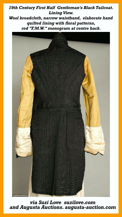 19th Century First Half Gentleman’s Black Tailcoat. Wool broadcloth, triple notch collar, narrow waistband, sleeve tops gathered and uniformly wide to single scallop edge at bottom sleeve, inner tail pockets, death head embroidered buttons, elaborate hand quilted lining with floral patterns in concentric square frames and a “F.M.W.” monogram embroidered at the centre back top in red. via Augusta Auctions augusta-auction.com