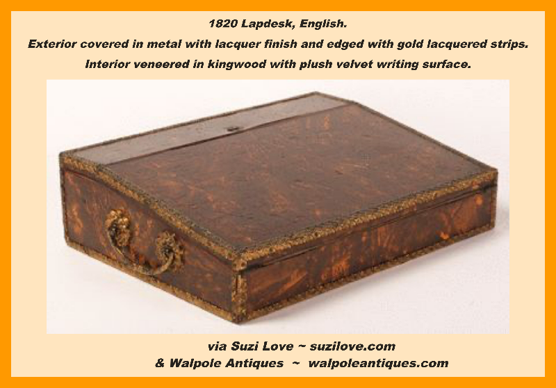 1820 Lapdesk, English.  Exterior covered in metal with a lacquer finish and edged with stamped and gold lacquered brass strips. Interior veneered in kingwood with plush velvet writing surface.  walpoleantiques.com 