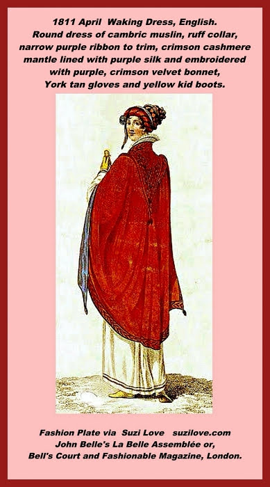 1811 April Waking Dress, English. Round dress of white cambric muslin with a ruff collar, trimmed round the bottom with narrow purple ribbon, cashmere crimson mantle confined close to the back and lined with purple silk, embroidered round the neck, cape, and sides with purple fancy border, deep cape falling from the shoulders, sloping to a narrow point, with tassels. Crimson velvet bonnet, turban front, and trimmed with purple to correspond. York tan gloves. Yellow kid boots. Fashion Plate via John Belle's La Belle Assemblée or, Bell's Court and Fashionable Magazine, London.