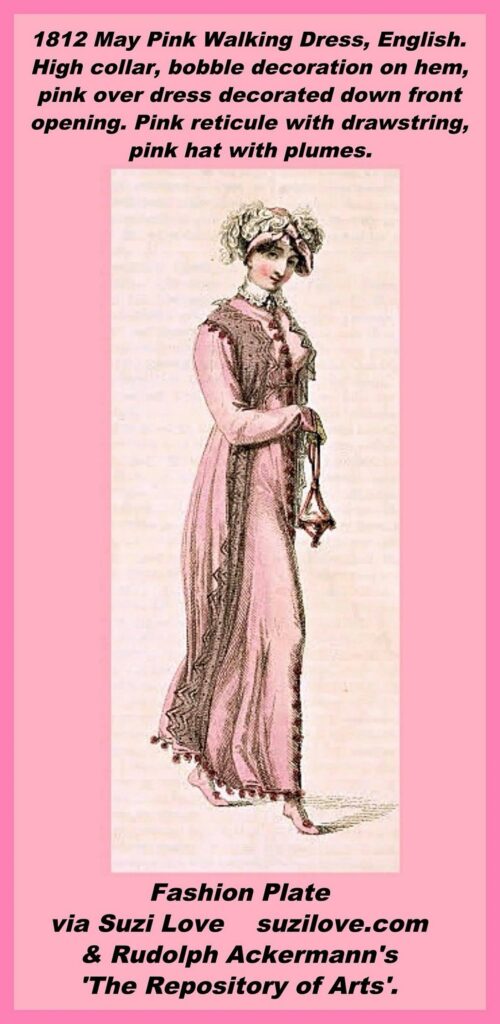 1812 May Pink Walking Dress, English. Coat is called a ‘Spencer Robe’ in the description and the fabric is sarcenet in blossom color. High collar, bobble decoration on the hem, pink sleeveless pelisse dress trimmed with a tufted Chinese silk fringe. The deep vandyke black lace is a loose Polonaise style that sits over the collar of the white muslin dress. The provincial muslin bonnet has two curled white ostrich feathers on the front. Half-boots are of pink kid, gloves are lemon or pale tan kid, and pink reticule, or ridicule or bag, has a drawstring. Fashion Plate via Rudolph Ackermann's 'The Repository of Arts'.