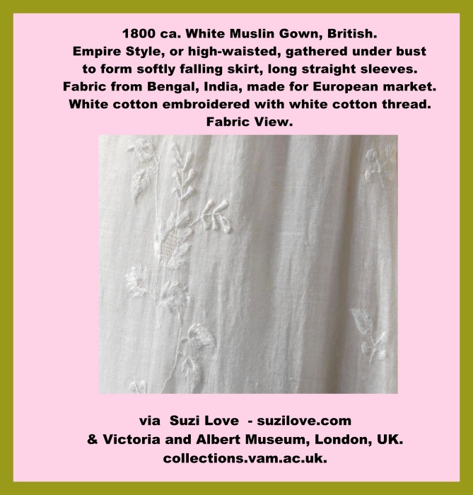 1800 ca. White Muslin Gown, British. Empire Style, or high-waisted, gathered under bust to form softly falling skirt, long straight sleeves. Fabric from Bengal, India, made for European market. White cotton embroidered with white cotton thread. via Victoria and Albert Museum, London, UK. collections.vam.ac.uk.