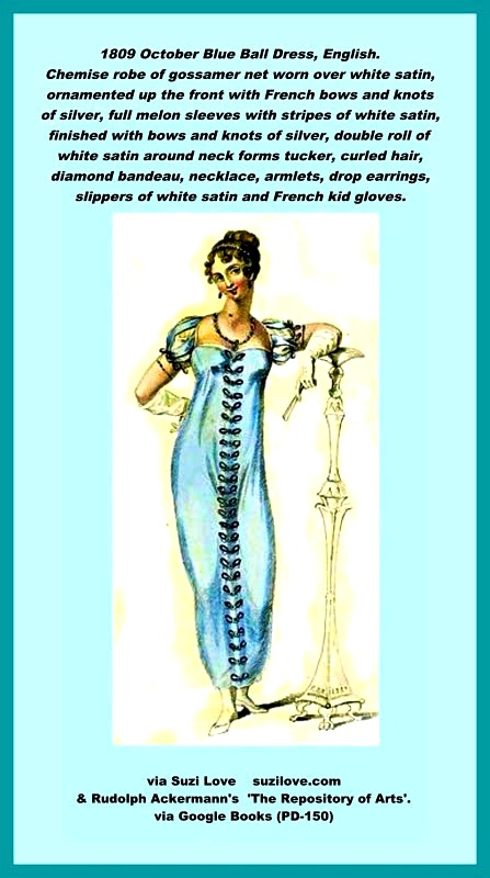 1809 October Blue Ball Dress, English. A light blue, or grey chemise robe, of gossamer net, imperial crape, worn over white satin, ornamented up the front with French bows and knots of silver. A full melon sleeve, formed of the same material as the dress, and alternate stripes of white satin, finished with bows and knots of silver. A double roll of white satin around the neck by way of a tucker. Hair falling in natural and irregular curls on the forehead, confined in a bow and curled ends, or in plaited braids, at the back of the head with a diamond comb. Diamond bandeau, with necklace, armlets, and drop earrings of the same. Slippers of white satin, with silver clasps, French kid gloves, just escaping the elbow. Fan of carved ivory. Fashion Plate via Rudolph Ackermann's 'The Repository of Arts'.