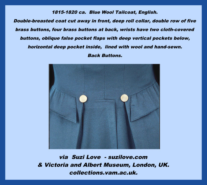 1815-1820 ca. Blue Wool Tailcoat, English. Double-breasted coat cut away in front. Deep roll collar, double row of five brass buttons, four brass buttons at back, wrists have two cloth-covered buttons, oblique false pocket flaps with deep vertical pockets below, horizontal deep pocket inside, lined with wool, hand-sewn. via Victoria and Albert Museum, London, UK. collections.vam.ac.uk.