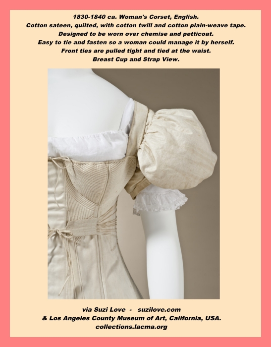 1830-1840 ca. Woman's Corset, English. Cotton sateen, quilted, with cotton twill and cotton plain-weave tape. Designed to be worn over a chemise and a petticoat. This corset is designed to be easy to tie and fasten so a woman could manage it by herself. The front ties are pulled tight and tied at the waist. Center back length: 15 7/8 in. (40.32 cm) via Los Angeles County Museum of Art, California, USA. 