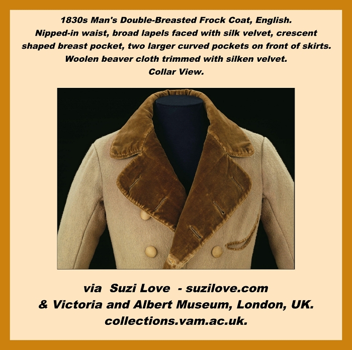 1830s Man's Double-Breasted  Frock Coat, English. Double-breasted frock coat with a nipped-in waist. The broad lapels are faced with silk velvet. This gentleman's frock coat has a crescent-shaped breast pocket and two larger curved pockets on the front of the skirts.  Woolen beaver cloth trimmed with silken velvet.
