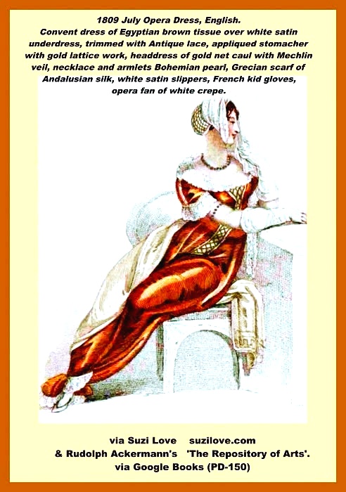 1809 July Opera Dress Round convent robe of Egyptian brown tissue worn over white satin underdress, ornamented at feet, bosom and sleeves with broad Antique lace, out on full, and narrowing in front, white satin appliqued stomacher embellished with gold lattice work and continued in a straight line down to the hem. Headdress is a gold net caul, enclosing the hair at the back and finished in front with a Mechlin veil displaying the hair on the forehead and falling over the left shoulder. Necklace and armlets are a single row of Bohemian pearl with topaz or diamond snaps. Grecian scarf of rich Andalusian silk, contrasted with the robe and wrought at the ends in a deep Tuscan border of gold or colored silks. White satin slippers, trimmed with brown foil or gold, French kid gloves, opera fan of white crepe with a border of jessamine. Fashion Plate via Rudolph Ackermann's 'The Repository of Arts'. I can picture aristocratic women wearing this sort of gorgeous outfit to the opera or an evening event.