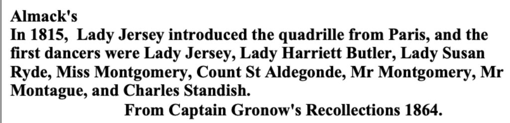 Almacks 1864 Almack's In 1815, Lady Jerseyintroduced the Quadrille from Paris and the first dancers were Ladt Jersey, Lady Harriett Butler, Lady Susan Ryde, Miss Montgomomery, Count St. Aldegonde, Mr. Montgomery, Mr. Montague and Charles Standish. From 1864 Captain Gronow's Recollections.