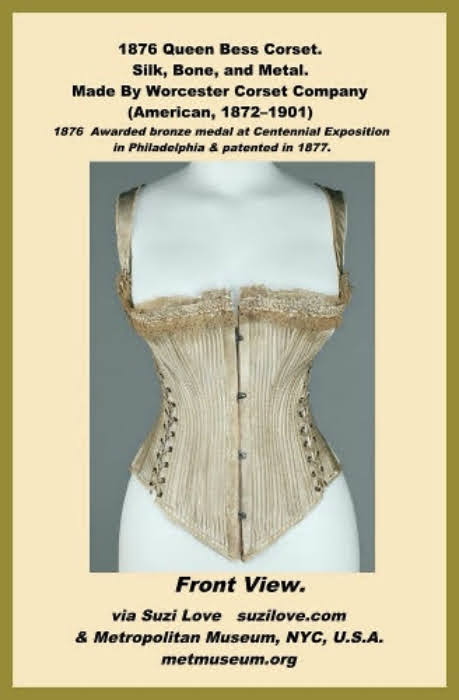1876 ‘Queen Bess’ Corset By Worcester Company, American. Made of silk, bone, and metal. Named ‘Queen Bess’, this corset was awarded the bronze medal at the Centennial Exposition in Philadelphia in 1876 and was patented in 1877. A well documented piece, it is unique in its design, which has been carefully constructed to support the wearer’s outer garments. The straps would assist in keeping the corset in place and hinder any shifting due to the heavy fabrics, and the bustle roll at back would ease any strain the wearer might https://books2read.com/SuziLoveCorsetBook19