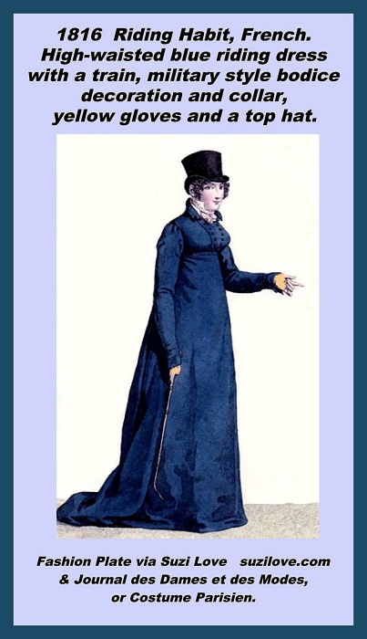 1816 Blue Riding Habit, French. High-waisted blue riding dress with a train, the long full skirt being necessary to cover a lady’s legs and preserve her modesty when riding side saddle. These riding habits were usually designed by men and were in two pieces, a jacket and a skirt, worn over a shirt. A military style bodice decoration, high pointed collar and a knotted pink dotted cravat worn underneath that imitate male styles, or even Dandy fashion. Sleeves are very long as was the trend in French riding habits. Yellow gloves and a masculine style beaver hat. This print was designed by Horace Vernet and engraved by Pierre Baquoy. Fashion Plate via Journal des Dames et des Modes, or Costume Parisien. Although, there are very similar riding habit fashion plates in other magazines.