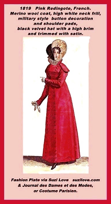 1819 Pink Merino Wool Redingote, French. Merino wool coat over a white dress with a high lace collar, military style buttons decoration and shoulder pads, matched with a black velour, or velvet, hat with a high front brim and lined with white satin. The type of outfit young Regency Era ladies would have worn if they were out shopping on Bond Street, walking in a park, or taking a carriage ride through Hyde Park. Fashion Plate via Journal des Dames et des Modes, or Costume Parisien. Fashion Plate via Journal des Dames et des Modes, or Costume Parisien.