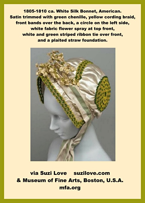 1805-1810 ca. White Silk Bonnet, American. Satin trimmed with green chenille, yellow cording braid, front bands over the back, a circle on the left side, white fabric flower spray at top front, white and green striped ribbon tie over front, and a plaited straw foundation. via Museum of Fine Arts, Boston, U.S.A. mfa.org